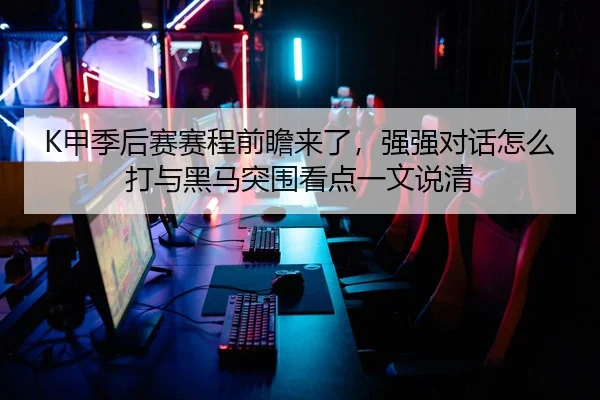 K甲季后赛赛程前瞻来了，强强对话怎么打与黑马突围看点一文说清